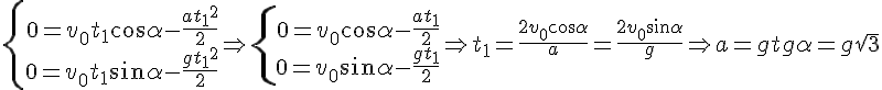 https://www.cyberforum.ru/cgi-bin/latex.cgi?<br />
\left\{\begin{matrix}<br />
0 = v_0 t_1 cos \alpha -\frac{a{t_1}^2}{2} \\0 = v_0 t_1 sin \alpha -\frac{g{t_1}^2}{2}\end{matrix}\right.\Rightarrow \left\{\begin{matrix}<br />
0 = v_0 cos \alpha -\frac{at_1}{2} \\0 = v_0 sin \alpha -\frac{gt_1}{2}\end{matrix}\right. \Rightarrow t_1 = \frac{2v_0 cos \alpha}{a} = \frac{2v_0 sin \alpha}{g} \Rightarrow a = g tg \alpha = g \sqrt{3}<br />
