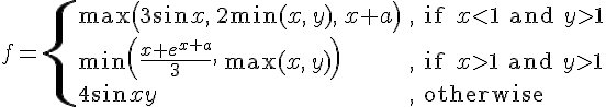 https://www.cyberforum.ru/cgi-bin/latex.cgi?<br />
f=\begin{cases}\max\left( 3\sin x,\,2\min(x,\,y),\,x+a\right) & \text{, if } x<1\text{ and }y>1\\\\ \min \left(\frac{x+e^{x+a}}{3},\,\max (x,\,y) \right)& \text{, if } x>1\text{ and }y>1\\\\ 4\sin xy & \text{, otherwise} \end{cases}<br />
