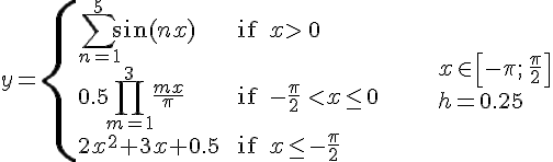 https://www.cyberforum.ru/cgi-bin/latex.cgi?<br />
y=\begin{cases}\sum_{n=1}^{5}\sin (nx) & \text{ if } x>\,0 \\\\ 0.5\prod_{m=1}^{3}\frac{mx}{\pi} & \text{ if } -\frac{\pi}{2}\,<x\leq 0 \\\\ 2x^2+3x+0.5 & \text{ if } x\leq -\frac{\pi}{2}\end{cases}\ \ \ \ \ \ \ \ \ \ \begin{array}{l}x\in \left[-\pi;\, \frac{\pi}{2}\right]\\\\ h=0.25\end{array}<br />
