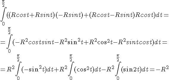 https://www.cyberforum.ru/cgi-bin/latex.cgi?\int_{0}^{\frac{\pi}{2}}((Rcost+Rsint)(-Rsint)+(Rcost-Rsint)Rcost)dt=<br />
=\int_{0}^{\frac{\pi}{2}}(-R^2 costsint-R^2 sin^2 t+R^2 cos^2 t-R^2 sintcost)dt=<br />
=R^2 \int_{0}^{\frac{\pi}{2}}(-sin^2 t)dt+R^2 \int_{0}^{\frac{\pi}{2}}(cos^2 t)dt -R^2 \int_{0}^{\frac{\pi}{2}}(sin2t)dt=-R^2