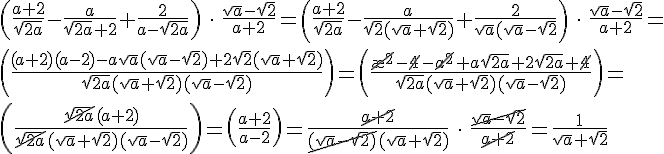 https://www.cyberforum.ru/cgi-bin/latex.cgi?\left( \frac{a + 2}{\sqrt{2a}} - \frac{a}{\sqrt{2a} + 2} + \frac{2}{a - \sqrt{2a}}\right)\:\cdot \: \frac{\sqrt{a} - \sqrt{2}}{a + 2} = \left( \frac{a + 2}{\sqrt{2a}} - \frac{a}{\sqrt{2}(\sqrt{a} + \sqrt{2})} + \frac{2}{\sqrt{a}(\sqrt{a} - \sqrt{2}}\right)\:\cdot \: \frac{\sqrt{a} - \sqrt{2}}{a + 2} = \\ \left( \frac{(a + 2)(a - 2) - a\sqrt{a}(\sqrt{a} - \sqrt{2}) + 2\sqrt{2}(\sqrt{a} + \sqrt{2})}{\sqrt{2a}(\sqrt{a} + \sqrt{2})(\sqrt{a} - \sqrt{2})}\right)  = \left( \frac{\cancel{\a^{2}} - \cancel{4} - \cancel{a^{2}} + a\sqrt{2a} + 2\sqrt{2a} + \cancel{4}}{\sqrt{2a}(\sqrt{a} + \sqrt{2})(\sqrt{a} - \sqrt{2})}\right) = \\ \left( \frac{\cancel{\sqrt{2a}}(a + 2)}{\cancel{\sqrt{2a}}(\sqrt{a} + \sqrt{2})(\sqrt{a} - \sqrt{2})}\right) = \left( \frac{a + 2}{a - 2}\right) = \frac{\cancel{a + 2}}{\cancel{(\sqrt{a} - \sqrt{2})}(\sqrt{a} + \sqrt{2})} \: \cdot \: \frac{\cancel{\sqrt{a} - \sqrt{2}}}{\cancel{a + 2}} = \frac{1}{\sqrt{a} + \sqrt{2}}
