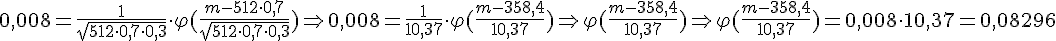 https://www.cyberforum.ru/cgi-bin/latex.cgi?0,008=\frac{ 1 }{ \sqrt{512 \cdot 0,7 \cdot 0,3}  }  \cdot  {\varphi} (\frac{ m-512 \cdot 0,7}{\sqrt{ 512 \cdot 0,7 \cdot 0,3}  } ) \Rightarrow0,008=\frac{ 1 }{ 10,37 } \cdot  {\varphi} (\frac{ m-358,4 }{ 10,37 } )  \Rightarrow {\varphi} (\frac{ m-358,4 }{ 10,37 } ) \Rightarrow  {\varphi} (\frac{ m-358,4 }{ 10,37 } )=0,008 \cdot 10,37 =0,08296