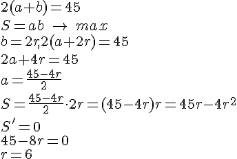 https://www.cyberforum.ru/cgi-bin/latex.cgi?2(a+b)=45<br />
S=ab\ \rightarrow \ max<br />
b=2r,2(a+2r)=45<br />
2a+4r=45<br />
a=\frac{45-4r}{2}<br />
S=\frac{45-4r}{2}\cdot 2r=(45-4r)r=45r-4{r}^{2}<br />
S'=0<br />
45-8r=0<br />
r=6