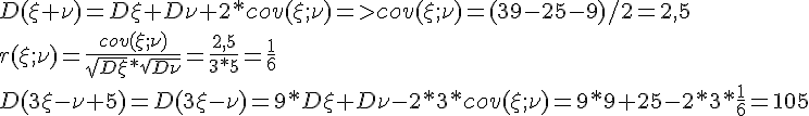 https://www.cyberforum.ru/cgi-bin/latex.cgi?D(\xi +\nu )=D\xi +D\nu +2*cov(\xi ;\nu ) => cov(\xi ;\nu )=(39-25-9)/2=2,5 <br />
  r(\xi ;\nu )=\frac{cov(\xi ;\nu )}{\sqrt{D\xi }*\sqrt{D\nu}}=\frac{2,5}{3*5}=\frac{1}{6}<br />
D(3\xi -\nu +5)=D(3\xi -\nu )=9*D\xi+D\nu-2*3*cov(\xi ;\nu)=9*9+25-2*3*\frac{1}{6}=105